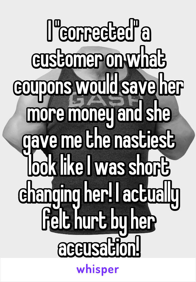 I "corrected" a customer on what coupons would save her more money and she gave me the nastiest look like I was short changing her! I actually felt hurt by her accusation!