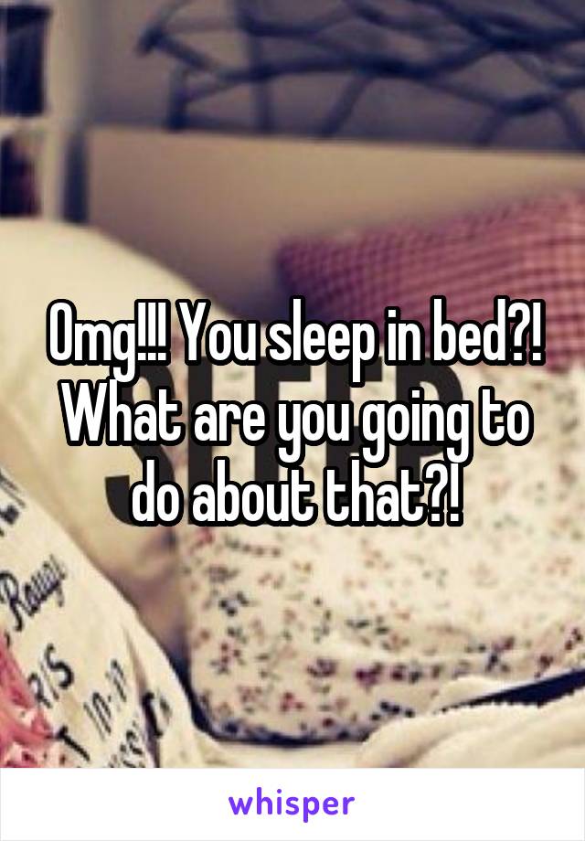 Omg!!! You sleep in bed?! What are you going to do about that?!