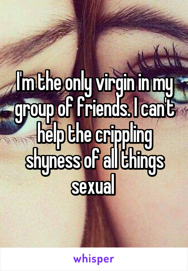 I'm the only virgin in my group of friends. I can't help the crippling shyness of all things sexual 