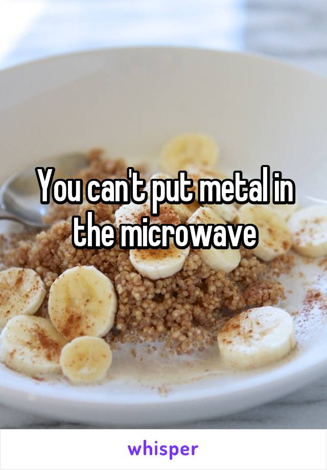 You can't put metal in the microwave
