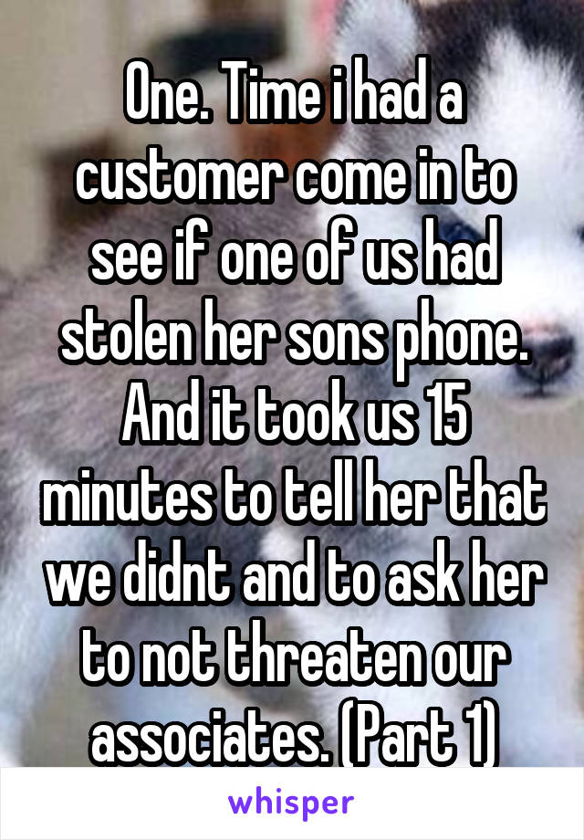 One. Time i had a customer come in to see if one of us had stolen her sons phone. And it took us 15 minutes to tell her that we didnt and to ask her to not threaten our associates. (Part 1)