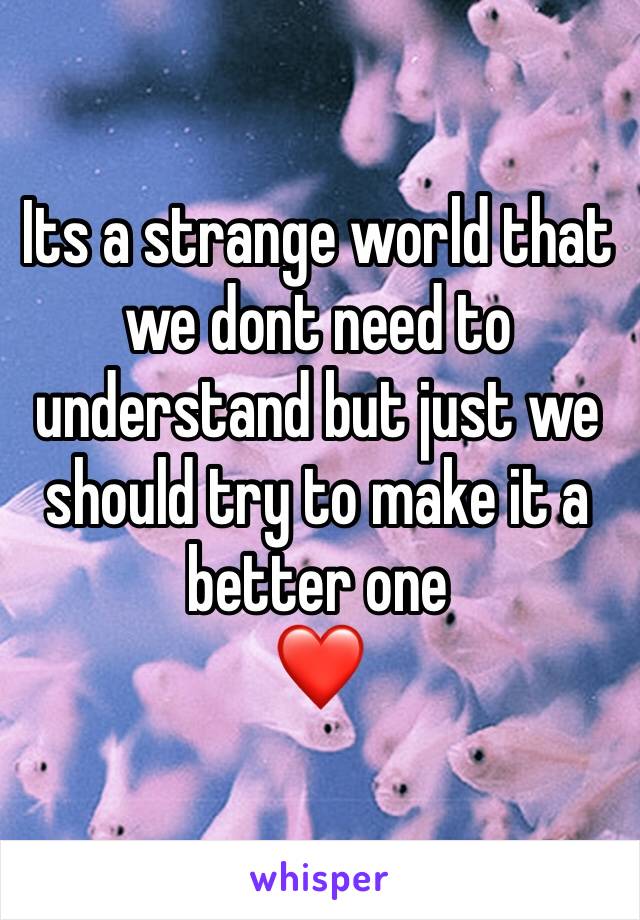 Its a strange world that we dont need to understand but just we should try to make it a better one
❤️