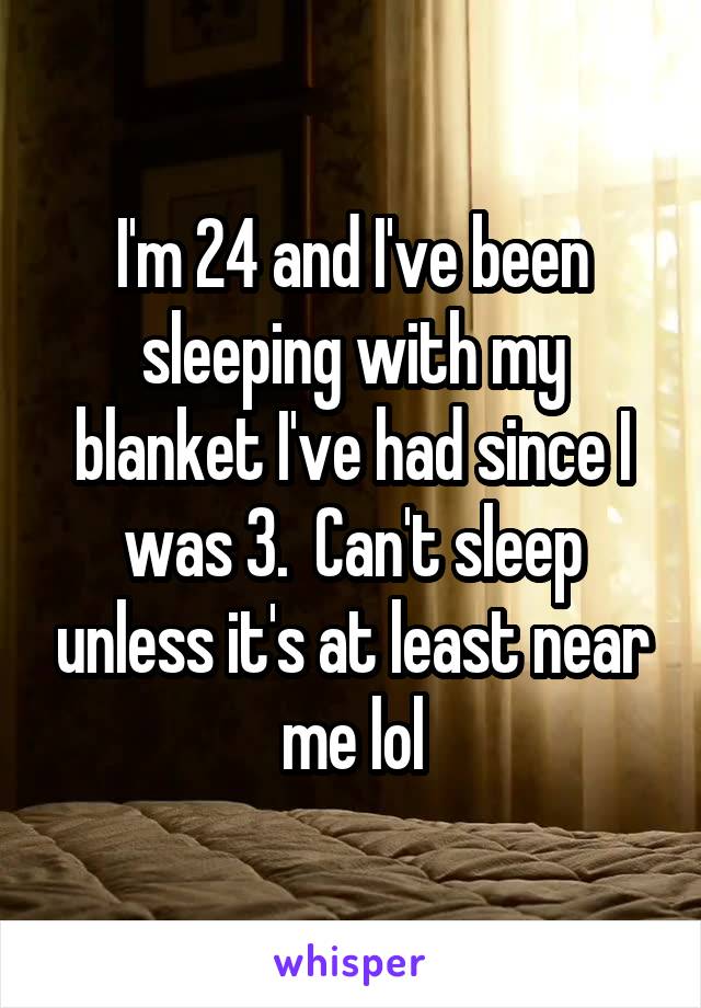 I'm 24 and I've been sleeping with my blanket I've had since I was 3.  Can't sleep unless it's at least near me lol