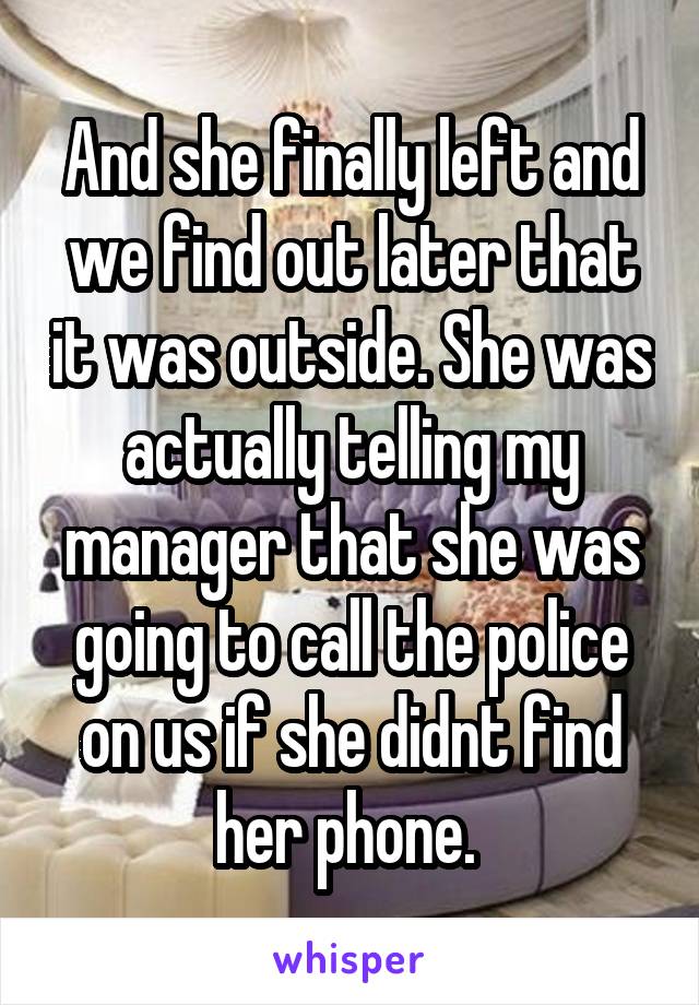 And she finally left and we find out later that it was outside. She was actually telling my manager that she was going to call the police on us if she didnt find her phone. 