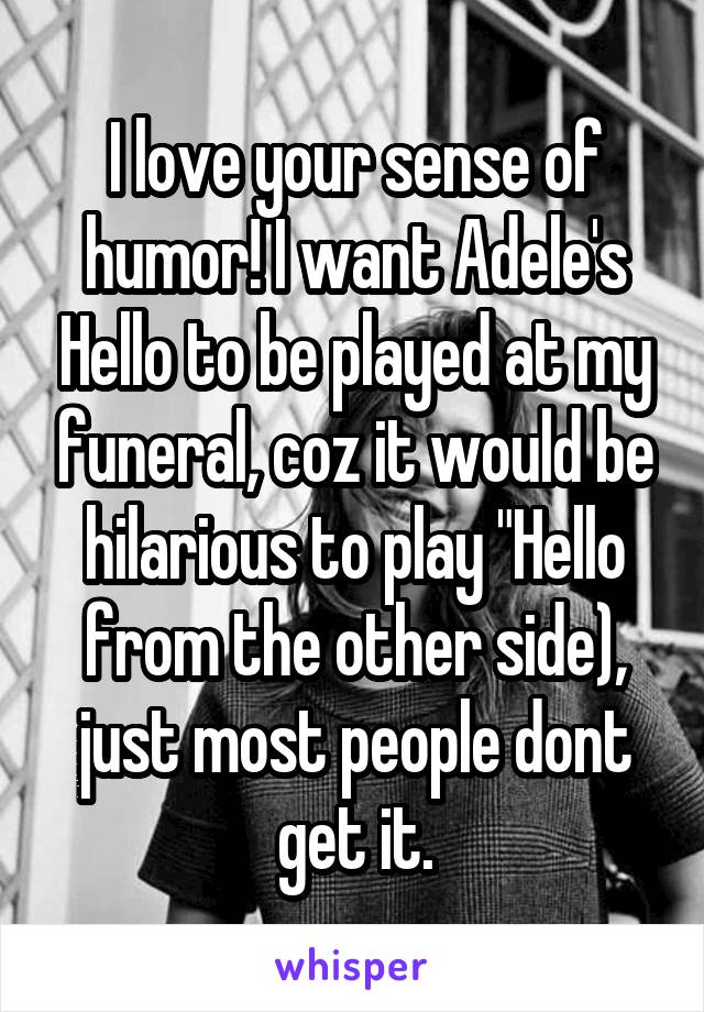 I love your sense of humor! I want Adele's Hello to be played at my funeral, coz it would be hilarious to play "Hello from the other side), just most people dont get it.