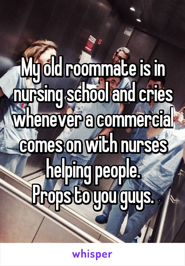 My old roommate is in nursing school and cries whenever a commercial comes on with nurses helping people.
Props to you guys.