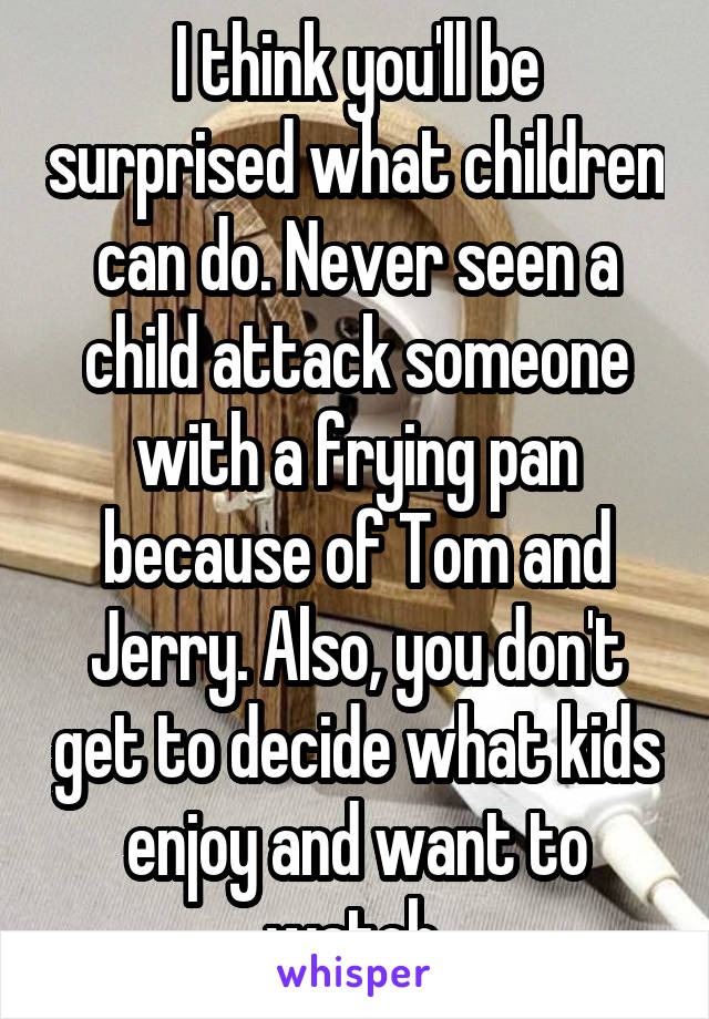 I think you'll be surprised what children can do. Never seen a child attack someone with a frying pan because of Tom and Jerry. Also, you don't get to decide what kids enjoy and want to watch.