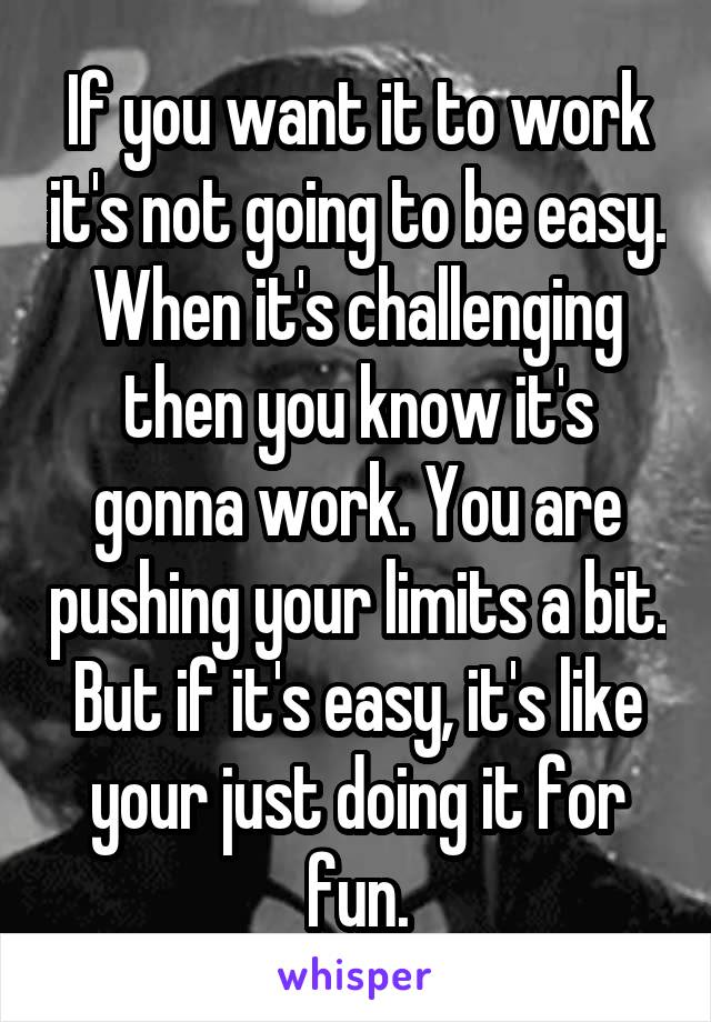 If you want it to work it's not going to be easy. When it's challenging then you know it's gonna work. You are pushing your limits a bit. But if it's easy, it's like your just doing it for fun.