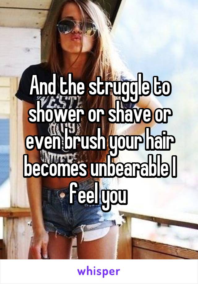 And the struggle to shower or shave or even brush your hair becomes unbearable I feel you 