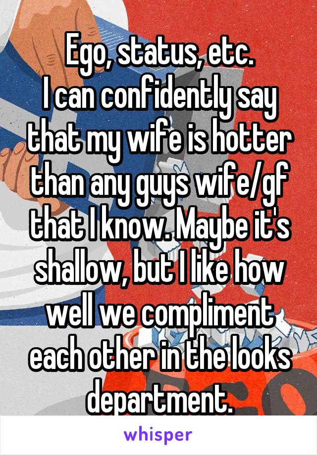 Ego, status, etc.
I can confidently say that my wife is hotter than any guys wife/gf that I know. Maybe it's shallow, but I like how well we compliment each other in the looks department.