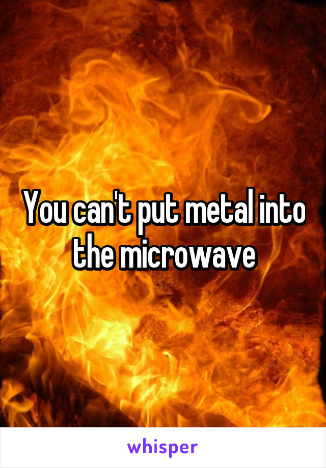 You can't put metal into the microwave