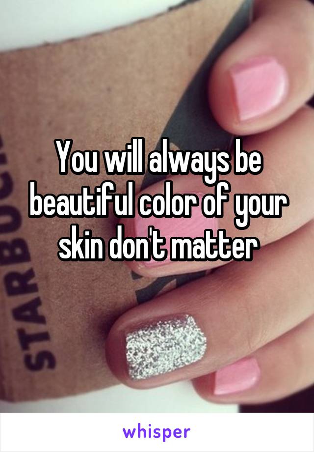 You will always be beautiful color of your skin don't matter
