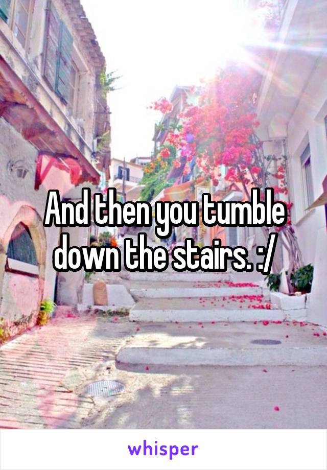 And then you tumble down the stairs. :/