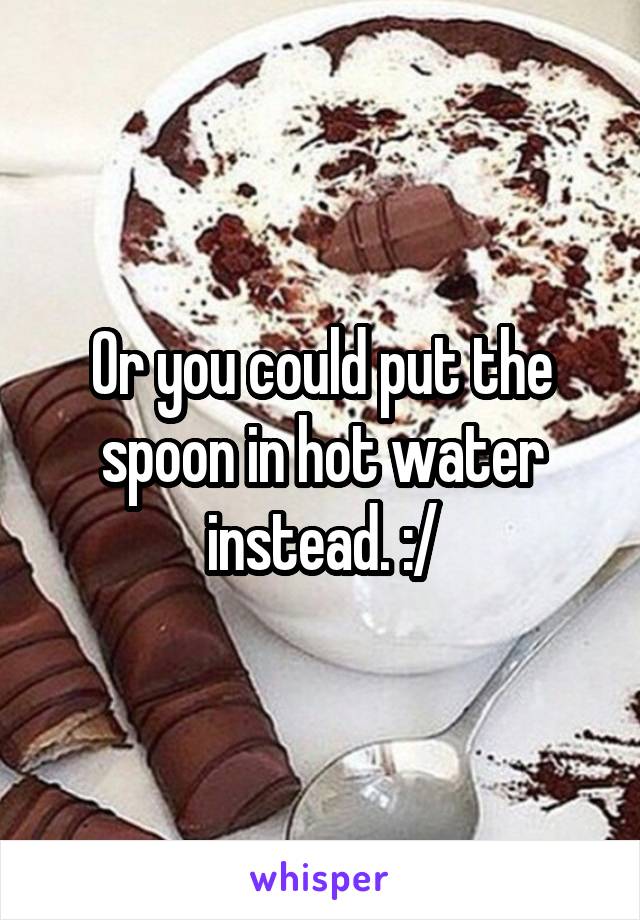 Or you could put the spoon in hot water instead. :/