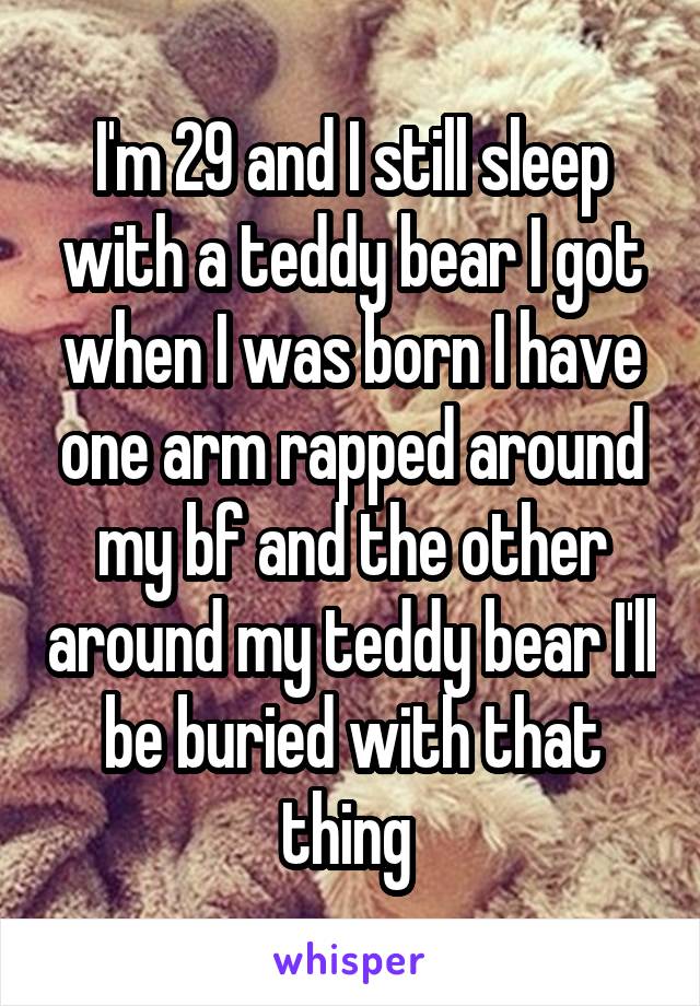 I'm 29 and I still sleep with a teddy bear I got when I was born I have one arm rapped around my bf and the other around my teddy bear I'll be buried with that thing 