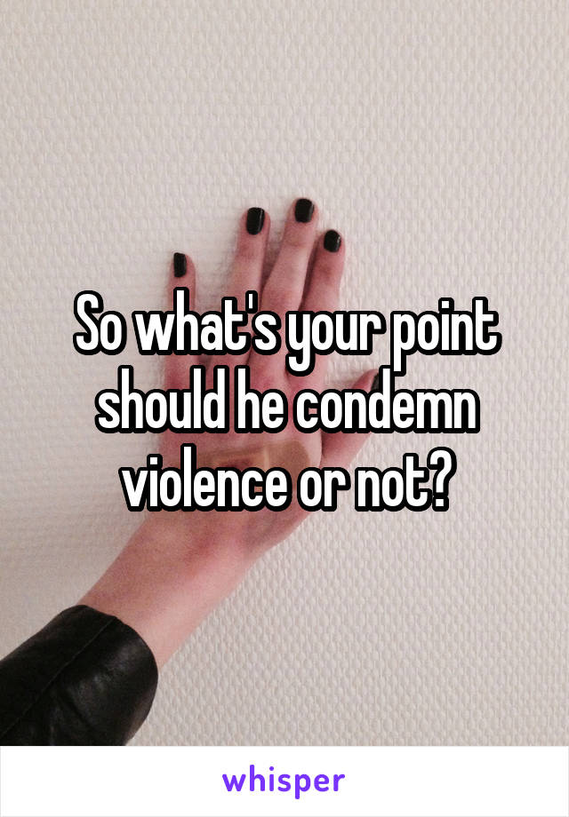 So what's your point should he condemn violence or not?