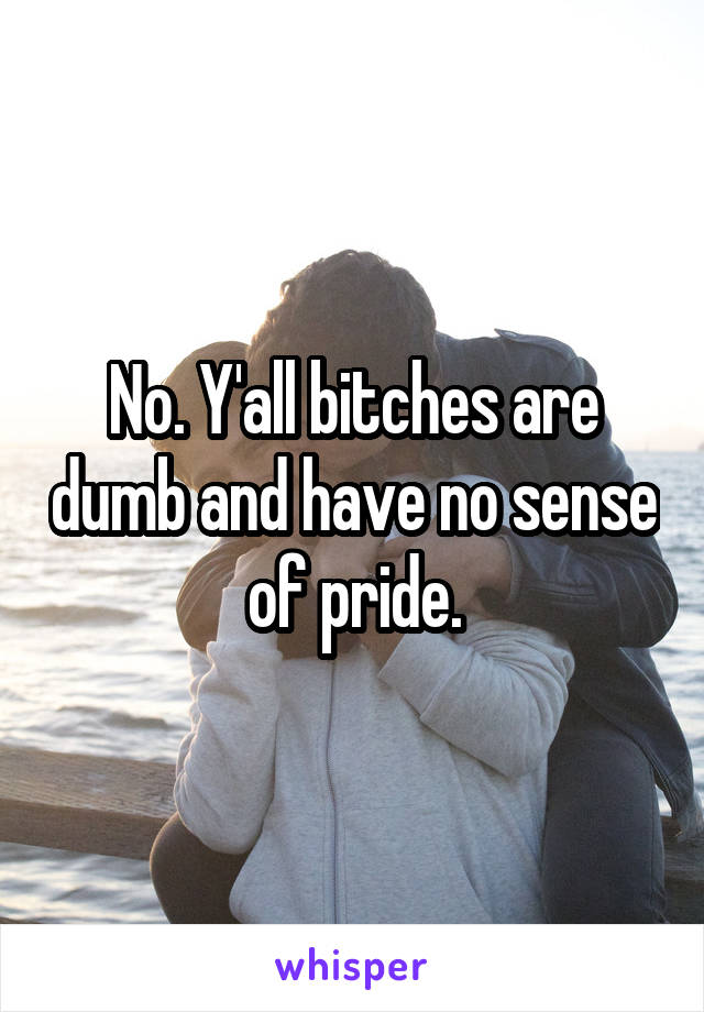 No. Y'all bitches are dumb and have no sense of pride.