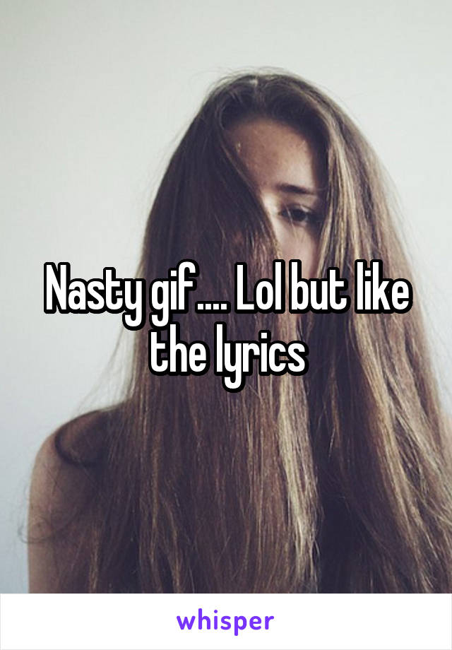 Nasty gif.... Lol but like the lyrics