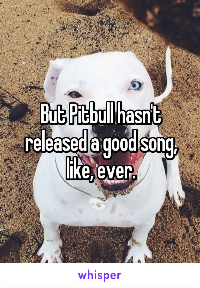 But Pitbull hasn't released a good song, like, ever.