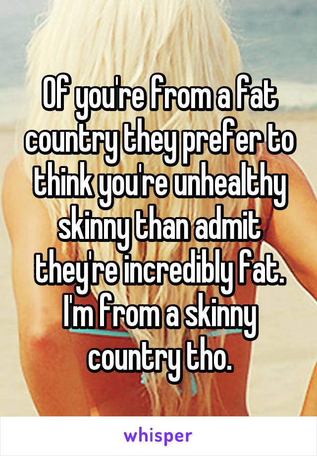 Of you're from a fat country they prefer to think you're unhealthy skinny than admit they're incredibly fat.
I'm from a skinny country tho.