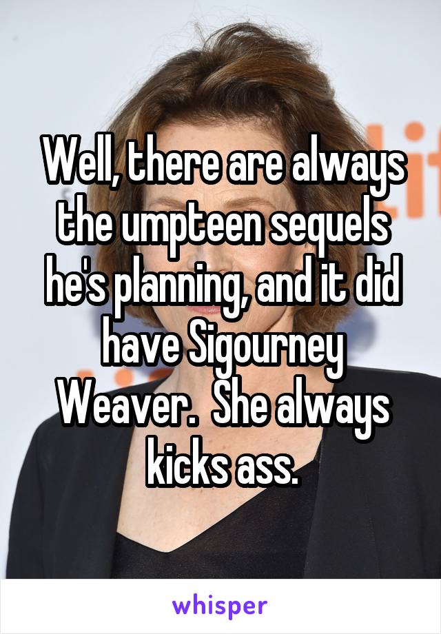 Well, there are always the umpteen sequels he's planning, and it did have Sigourney Weaver.  She always kicks ass.