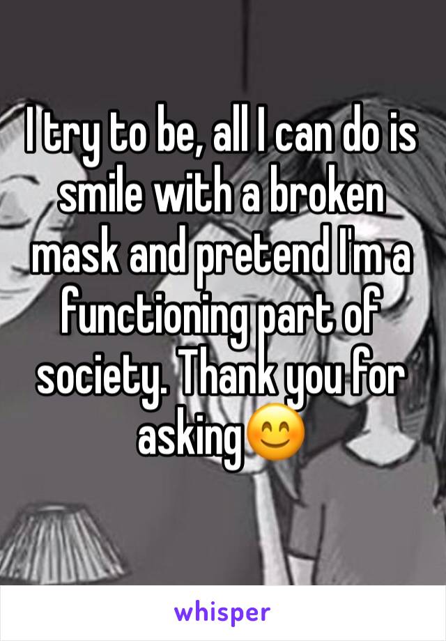 I try to be, all I can do is smile with a broken mask and pretend I'm a functioning part of society. Thank you for asking😊