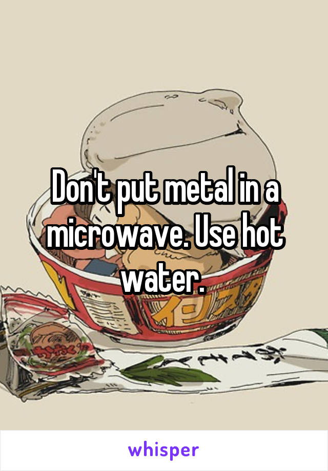 Don't put metal in a microwave. Use hot water. 