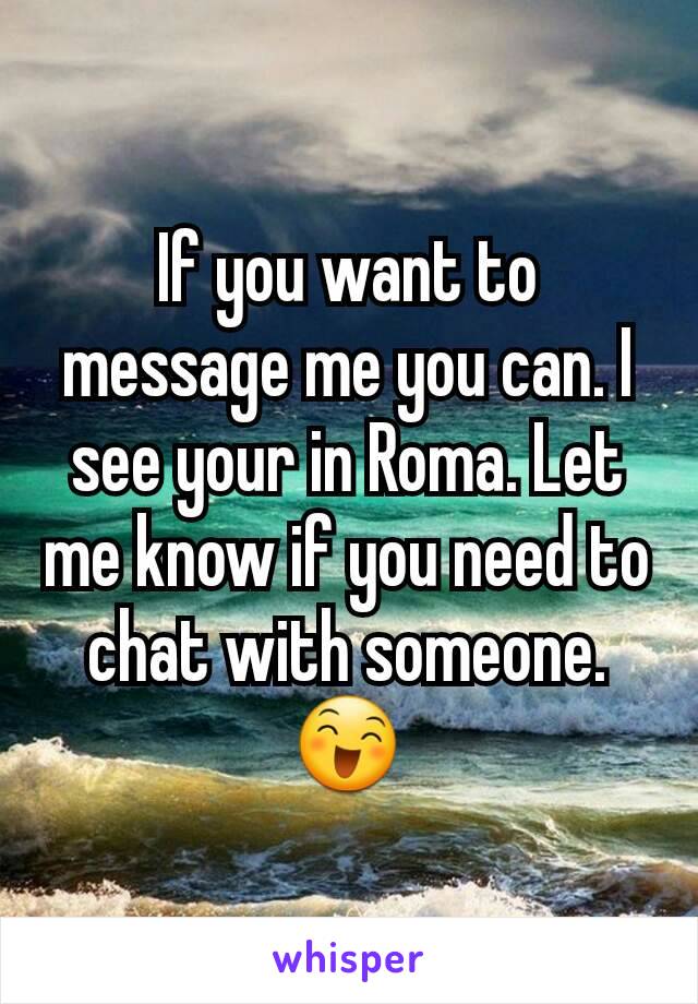If you want to message me you can. I see your in Roma. Let me know if you need to chat with someone.  😄