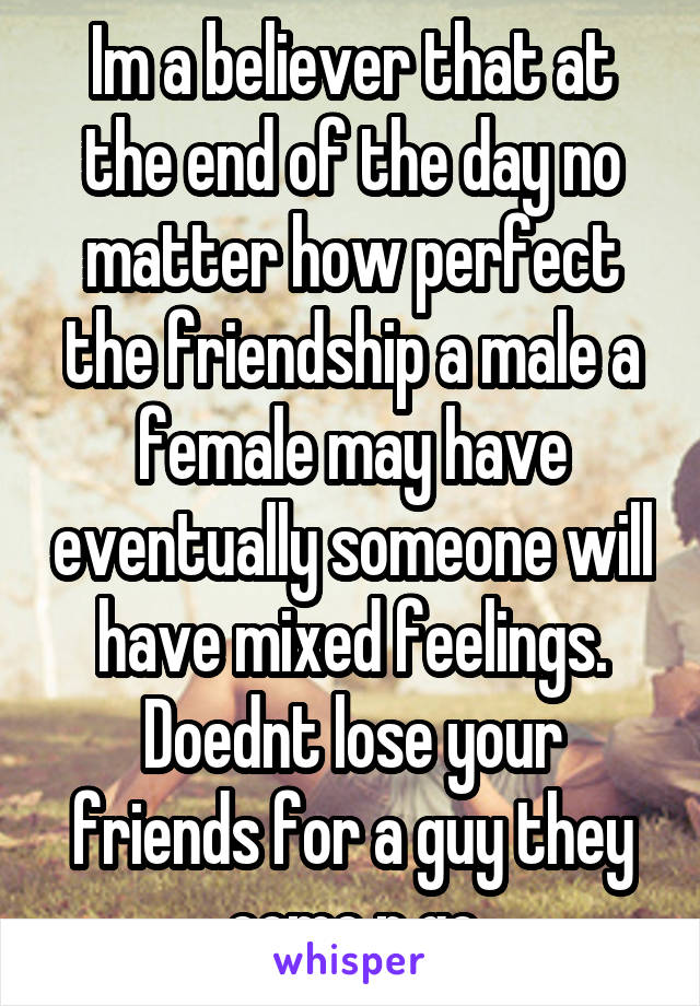 Im a believer that at the end of the day no matter how perfect the friendship a male a female may have eventually someone will have mixed feelings. Doednt lose your friends for a guy they come n go