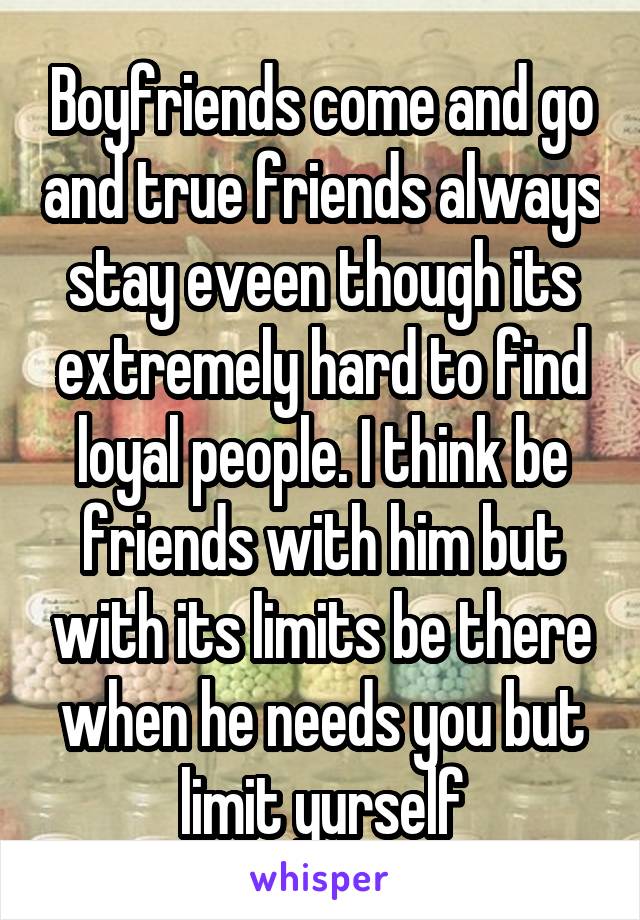 Boyfriends come and go and true friends always stay eveen though its extremely hard to find loyal people. I think be friends with him but with its limits be there when he needs you but limit yurself