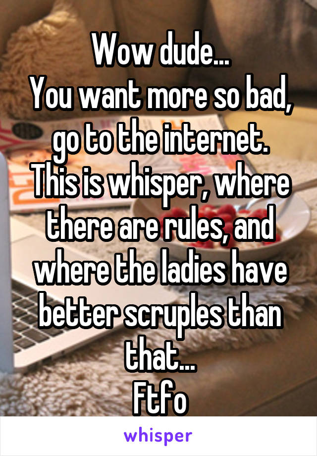 Wow dude...
You want more so bad, go to the internet.
This is whisper, where there are rules, and where the ladies have better scruples than that...
Ftfo
