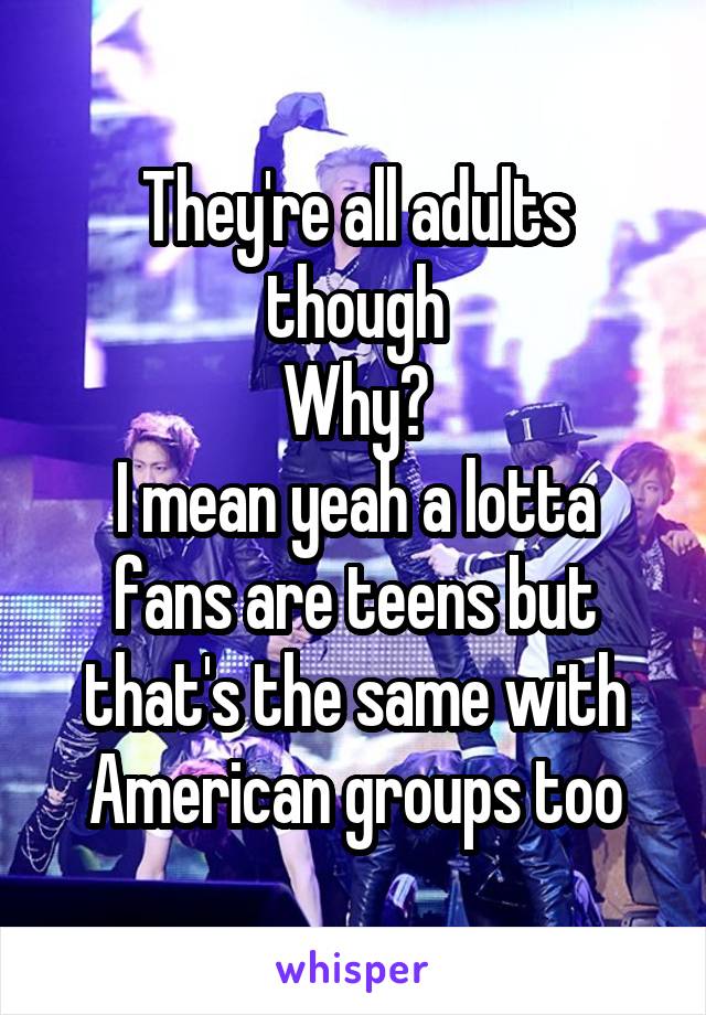 They're all adults though
Why?
I mean yeah a lotta fans are teens but that's the same with American groups too