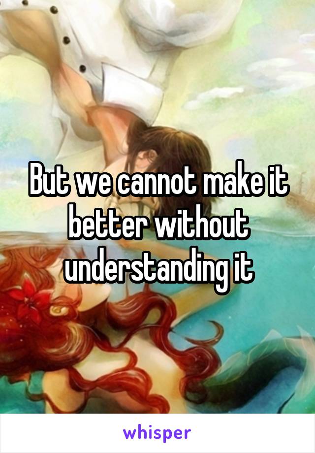 But we cannot make it better without understanding it