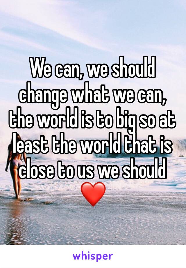 We can, we should change what we can, the world is to big so at least the world that is close to us we should
❤️