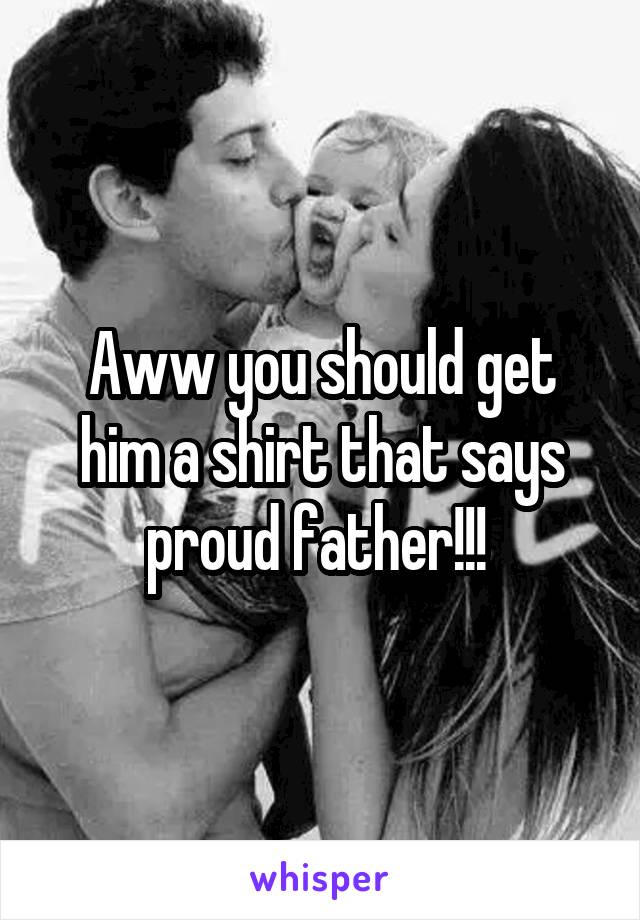 Aww you should get him a shirt that says proud father!!! 