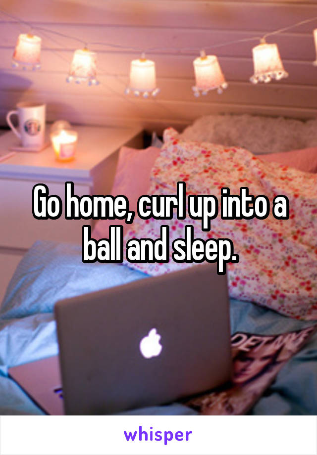 Go home, curl up into a ball and sleep.