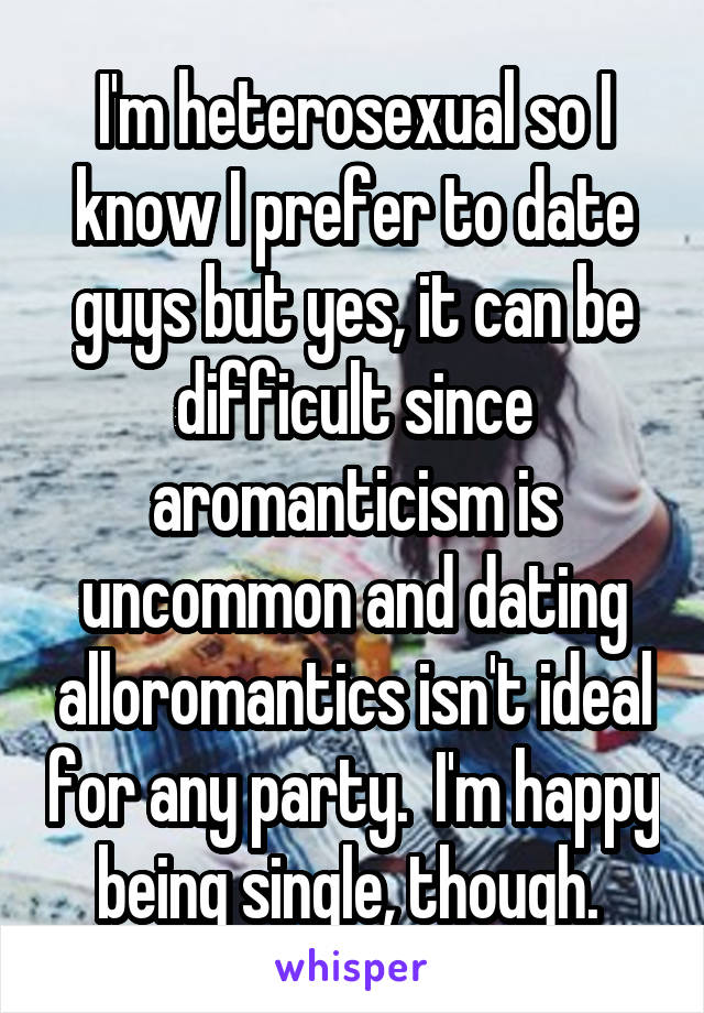 I'm heterosexual so I know I prefer to date guys but yes, it can be difficult since aromanticism is uncommon and dating alloromantics isn't ideal for any party.  I'm happy being single, though. 