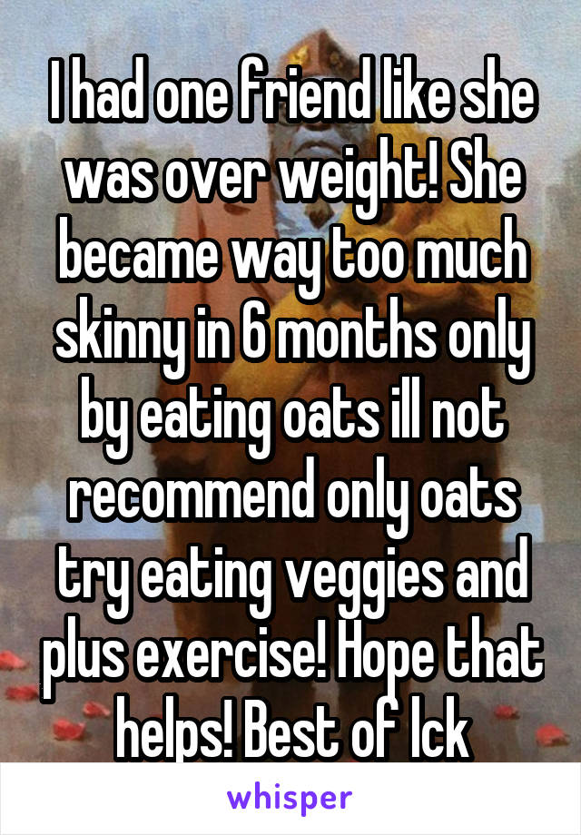 I had one friend like she was over weight! She became way too much skinny in 6 months only by eating oats ill not recommend only oats try eating veggies and plus exercise! Hope that helps! Best of lck