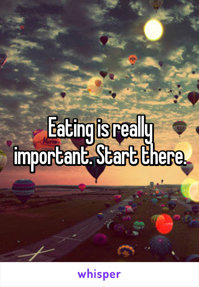 Eating is really important. Start there.
