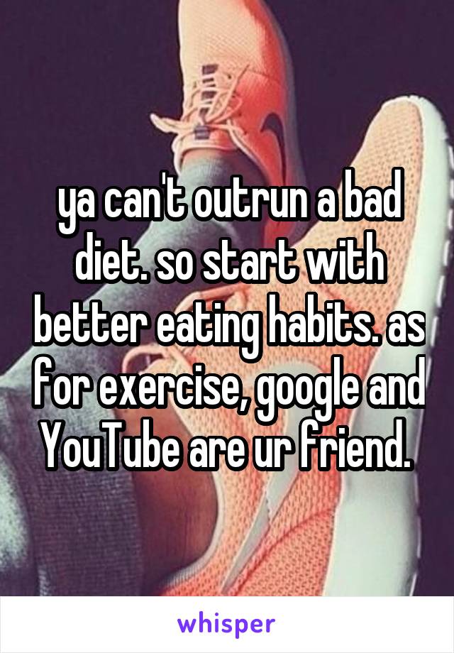 ya can't outrun a bad diet. so start with better eating habits. as for exercise, google and YouTube are ur friend. 
