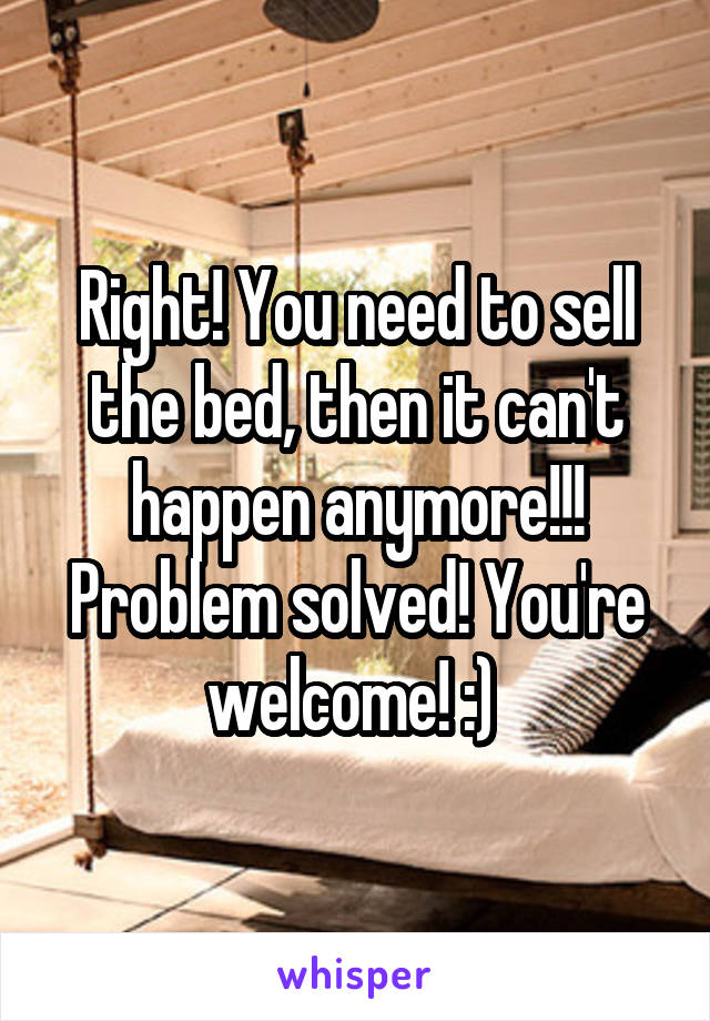 Right! You need to sell the bed, then it can't happen anymore!!! Problem solved! You're welcome! :) 