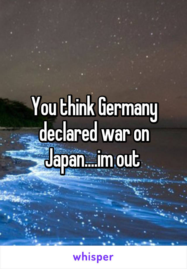 You think Germany declared war on Japan....im out 