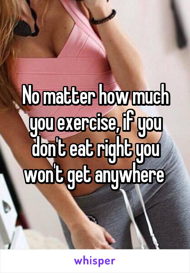 No matter how much you exercise, if you don't eat right you won't get anywhere 