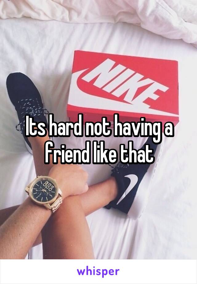 Its hard not having a friend like that