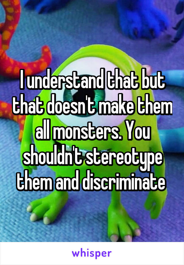 I understand that but that doesn't make them all monsters. You shouldn't stereotype them and discriminate 