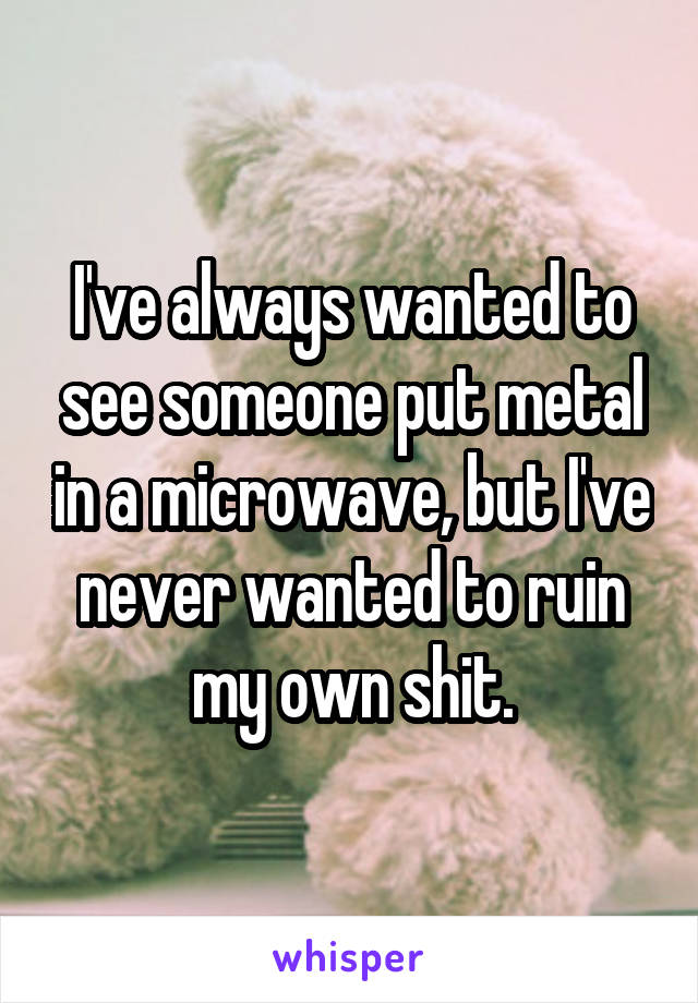 I've always wanted to see someone put metal in a microwave, but I've never wanted to ruin my own shit.