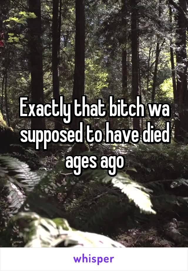 Exactly that bitch wa supposed to have died ages ago