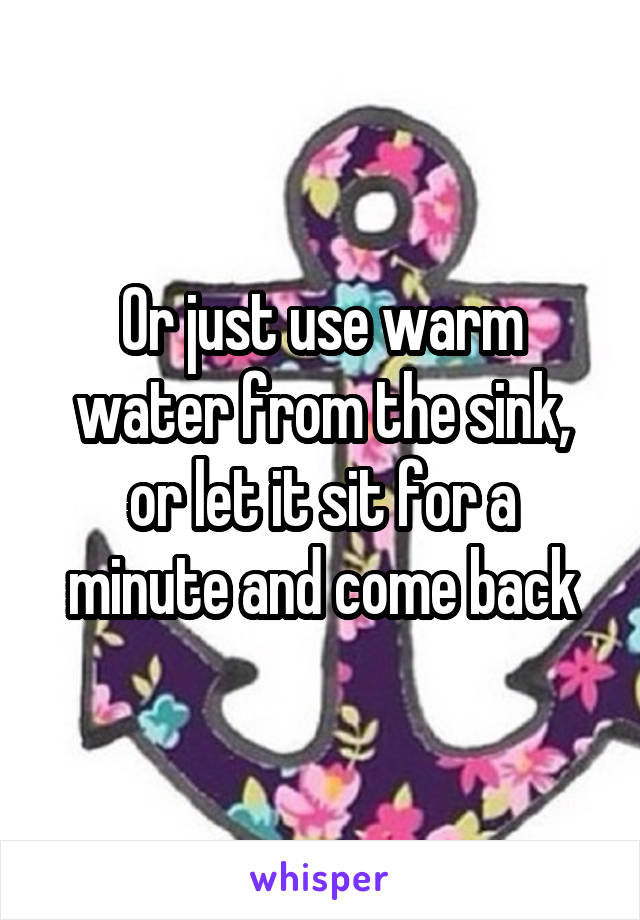 Or just use warm water from the sink, or let it sit for a minute and come back