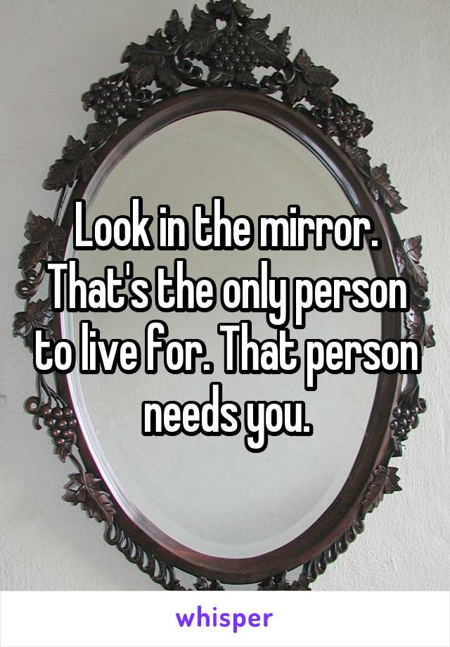 Look in the mirror.
That's the only person to live for. That person needs you.
