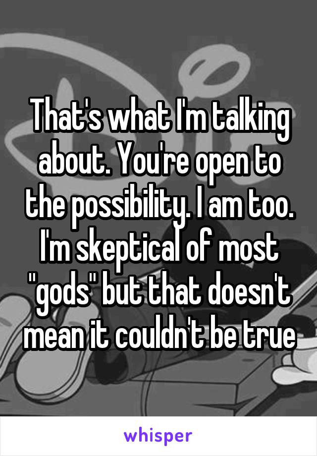 That's what I'm talking about. You're open to the possibility. I am too. I'm skeptical of most "gods" but that doesn't mean it couldn't be true